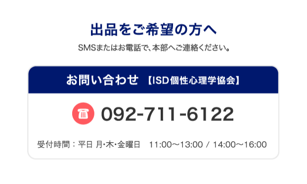 出品をご希望の方へSMSまたはお電話で、本部へご連絡ください。お問い合わせ 【ISD個性心理学協会】092-711-6122受付時間 ： 平日  月・木・金曜日  11:00〜16:00